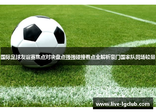 国际足球友谊赛焦点对决盘点强强碰撞看点全解析豪门国家队同场较量 国际足球友谊赛焦点对决盘点强强碰撞看点全解析豪门国家队同场较量