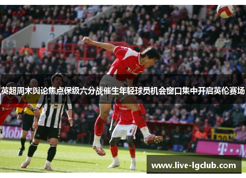 英超周末舆论焦点保级六分战催生年轻球员机会窗口集中开启英伦赛场 英超周末舆论焦点保级六分战催生年轻球员机会窗口集中开启英伦赛场