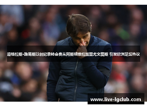 道格拉斯·路易斯以创纪录转会费从阿斯顿维拉加盟尤文图斯 引发欧洲足坛热议