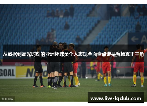 从数据到高光时刻的亚洲杯球员个人表现全面盘点谁是赛场真正主角