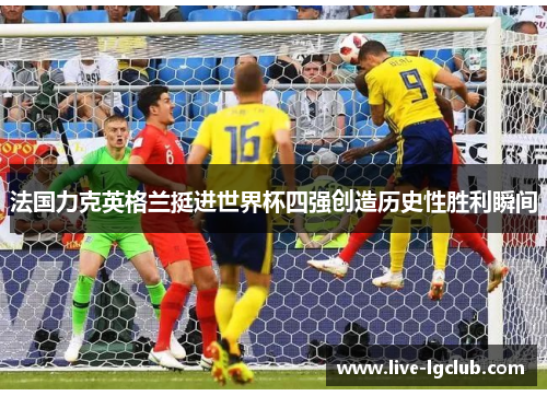 法国力克英格兰挺进世界杯四强创造历史性胜利瞬间