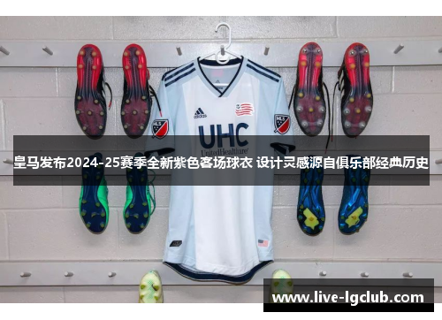 皇马发布2024-25赛季全新紫色客场球衣 设计灵感源自俱乐部经典历史